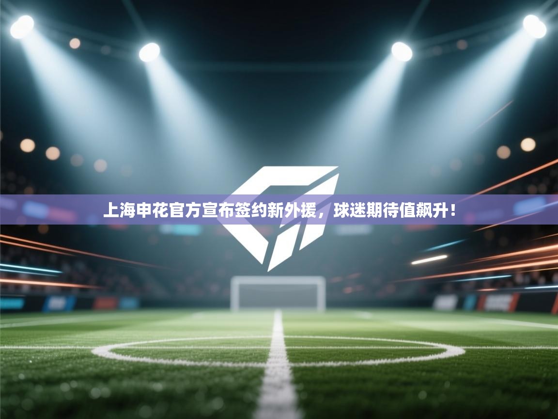 上海申花官方宣布签约新外援,球迷期待值飙升! 第1张